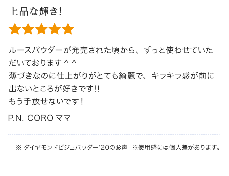 上品な輝き！ルースパウダーが発売された頃から、ずっと使わせていただいております 薄づきなのに仕上がりがとても綺麗で、キラキラ感が前に出ないところが好きです‼︎もう手手放せないです！P.N. COROママ※ ダイヤモンドビジュパウダー’20のお声  ※使⽤感には個⼈差があります。