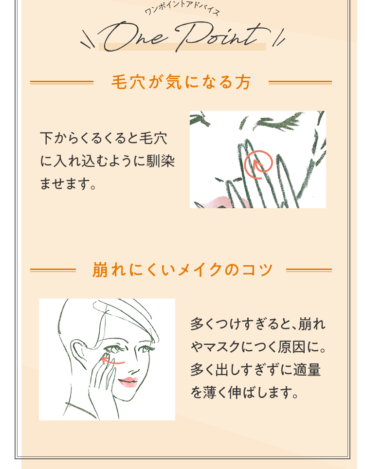 ワンポイントアドバイス 毛穴が気になる方 下からくるくると毛穴に入れ込むように馴染ませる。 崩れにくいメイクのコツ 多くつけすぎると、崩れやマスクにつく原因に。多く出しすぎずに適量を薄く伸ばします。