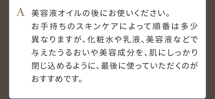 A. 美容液オイルの後にお使いください。お手持ちのスキンケアによって順番は多少異なりますが、化粧水や乳液、美容液などで与えたうるおいや美容成分を、肌にしっかり閉じ込めるように、最後に使っていただくのがおすすめです。