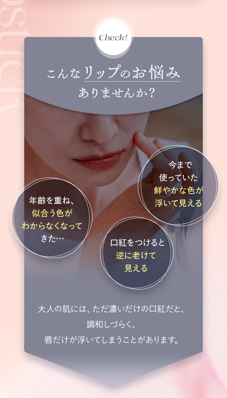Check！ こんなリップのお悩みありませんか？|今まで使っていた鮮やかな色が浮いて見える・年齢を重ね、似合う色がわからなくなってきた…・口紅をつけると逆に老けて見える