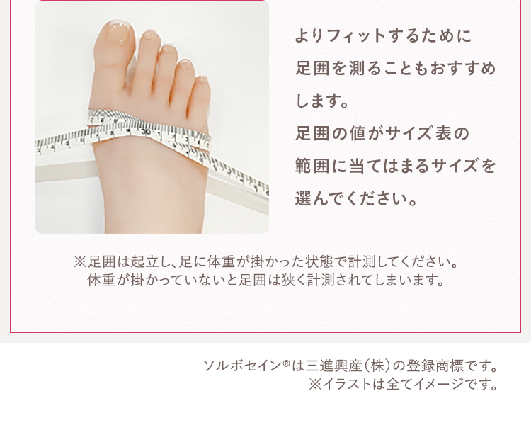 よりフィットするために足囲を測ることもおすすめします。足囲の値がサイズ表の範囲に当てはまるサイズを選んでください。