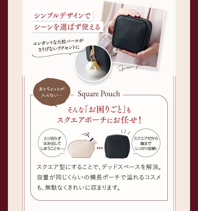 シンプルデザインでシーンを選ばず使える／あとちょっとが入らない...そんなお困りごとも「スクエアポーチ」にお任せ！